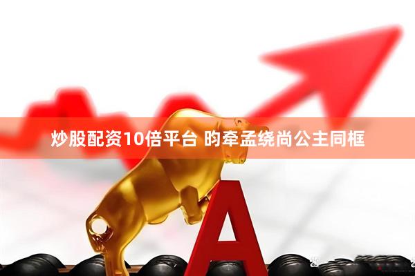 炒股配资10倍平台 昀牵孟绕尚公主同框