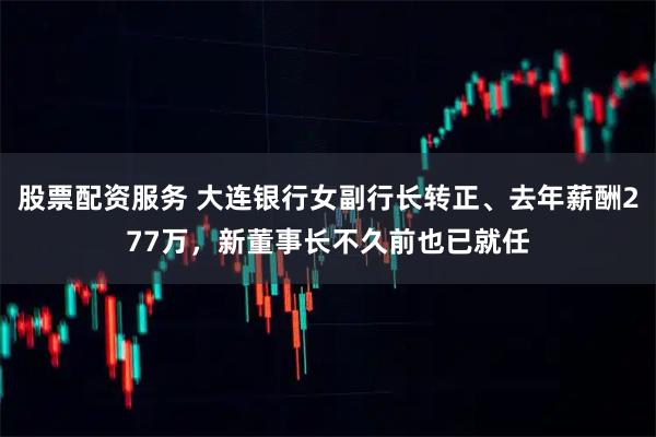 股票配资服务 大连银行女副行长转正、去年薪酬277万，新董事长不久前也已就任