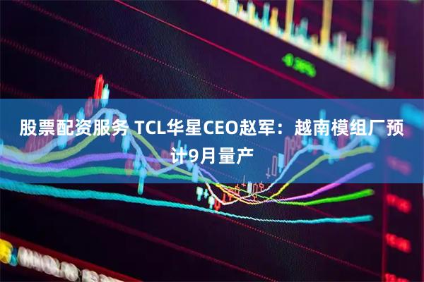 股票配资服务 TCL华星CEO赵军：越南模组厂预计9月量产