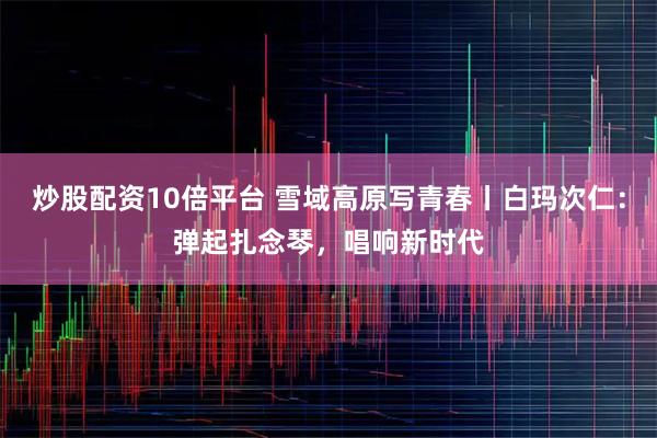 炒股配资10倍平台 雪域高原写青春丨白玛次仁：弹起扎念琴，唱响新时代