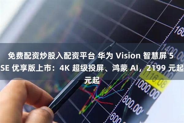 免费配资炒股入配资平台 华为 Vision 智慧屏 5 SE 优享版上市：4K 超级投屏、鸿蒙 AI，2199 元起