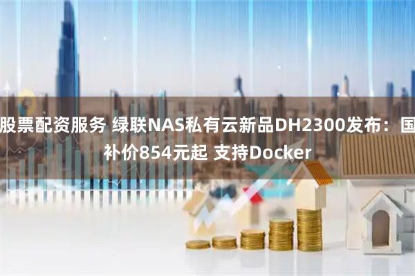 股票配资服务 绿联NAS私有云新品DH2300发布：国补价854元起 支持Docker