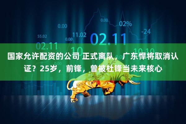 国家允许配资的公司 正式离队，广东悍将取消认证？25岁，前锋，曾被杜锋当未来核心