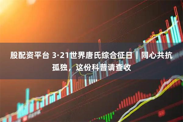 股配资平台 3·21世界唐氏综合征日｜同心共抗孤独，这份科普请查收
