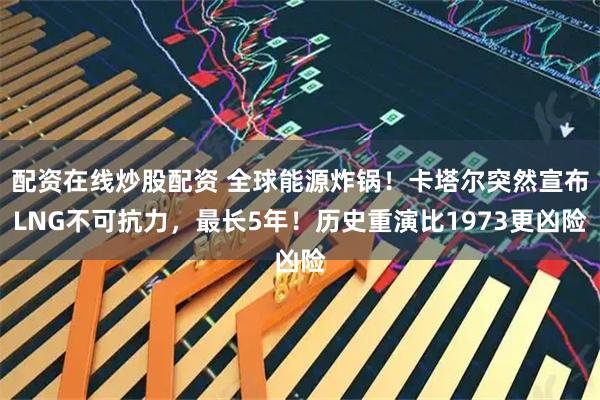 配资在线炒股配资 全球能源炸锅！卡塔尔突然宣布LNG不可抗力，最长5年！历史重演比1973更凶险